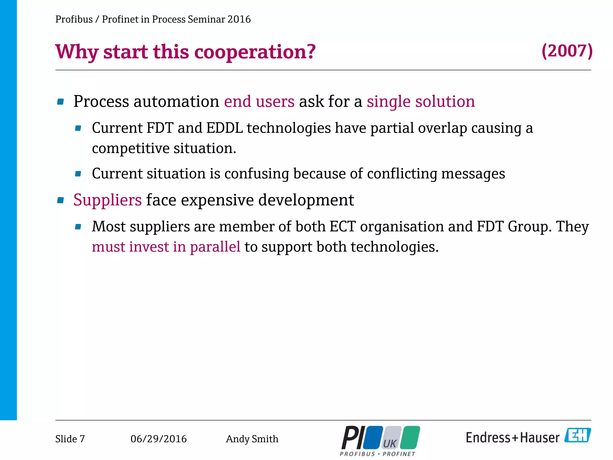 06/29/2016
Why start this cooperation?
• Process automation end users ask for a single solution
• Current FDT and EDDL technologies have partial overlap causing a
competitive situation.
• Current situation is confusing because of conflicting messages
• Suppliers face expensive development
• Most suppliers are member of both ECT organisation and FDT Group. They
must invest in parallel to support both technologies.
Profibus / Profinet in Process Seminar 2016
(2007)
Slide 7 Andy Smith
 