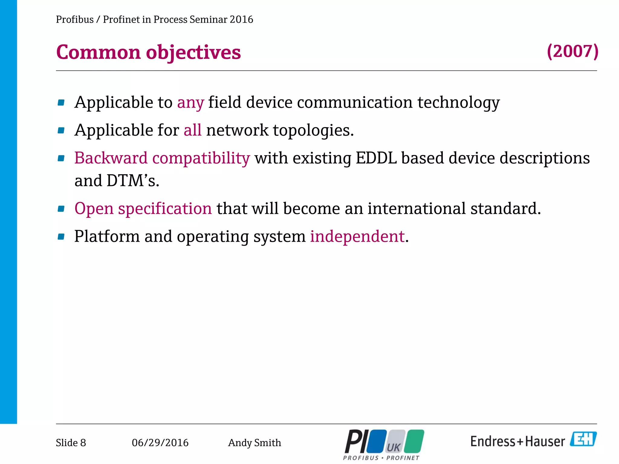 06/29/2016
Common objectives
• Applicable to any field device communication technology
• Applicable for all network topologies.
• Backward compatibility with existing EDDL based device descriptions
and DTM’s.
• Open specification that will become an international standard.
• Platform and operating system independent.
Profibus / Profinet in Process Seminar 2016
(2007)
Slide 8 Andy Smith
 