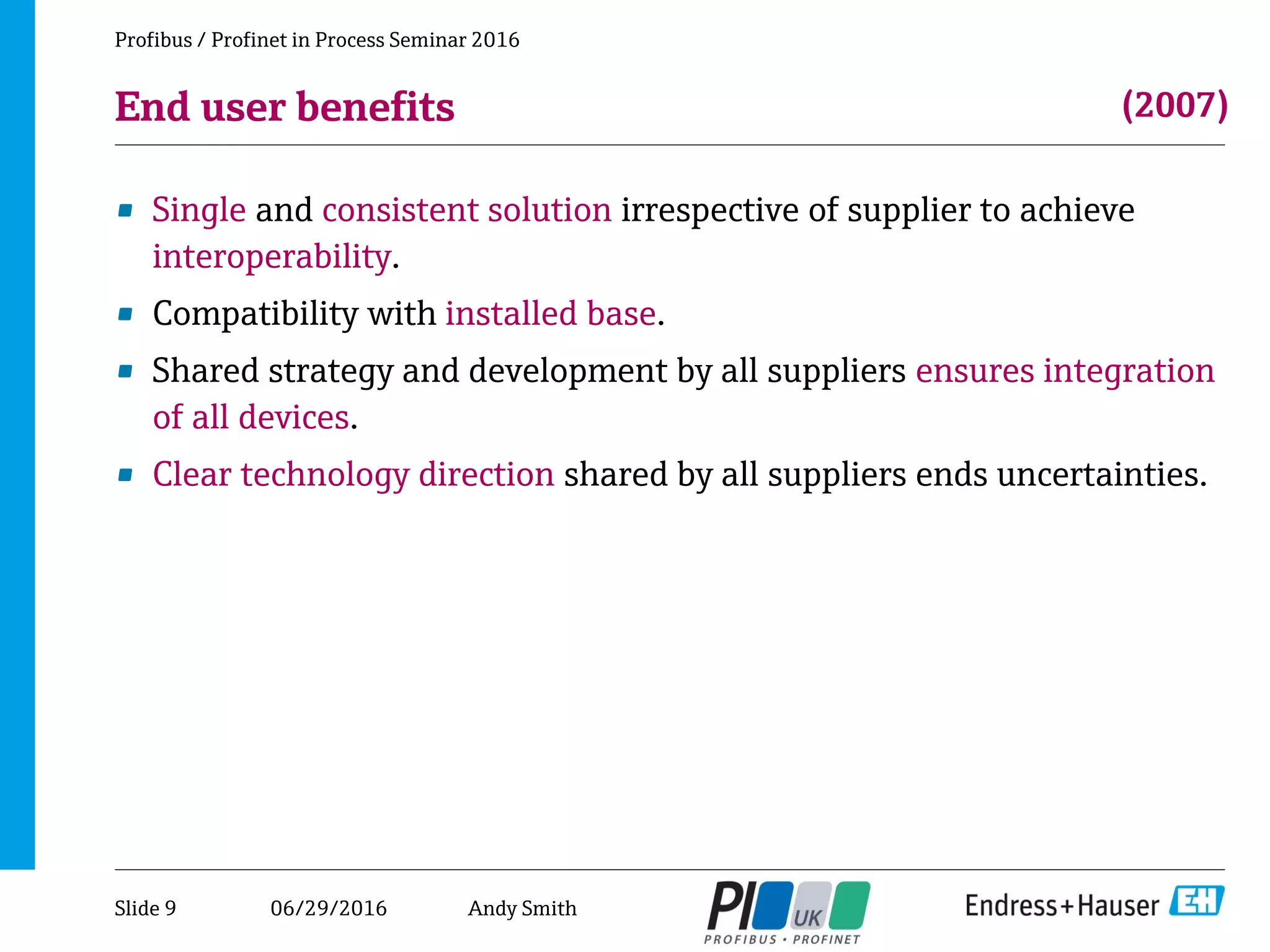06/29/2016
End user benefits
• Single and consistent solution irrespective of supplier to achieve
interoperability.
• Compatibility with installed base.
• Shared strategy and development by all suppliers ensures integration
of all devices.
• Clear technology direction shared by all suppliers ends uncertainties.
Profibus / Profinet in Process Seminar 2016
(2007)
Slide 9 Andy Smith
 