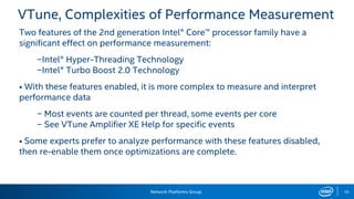 Network Platforms Group 10
VTune, Complexities of Performance Measurement
Two features of the 2nd generation Intel® Core™ processor family have a
significant effect on performance measurement:
−Intel® Hyper-Threading Technology
−Intel® Turbo Boost 2.0 Technology
• With these features enabled, it is more complex to measure and interpret
performance data
− Most events are counted per thread, some events per core
− See VTune Amplifier XE Help for specific events
• Some experts prefer to analyze performance with these features disabled,
then re-enable them once optimizations are complete.
 