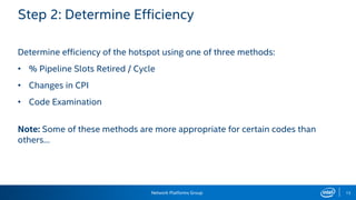 Network Platforms Group 13
Step 2: Determine Efficiency
Determine efficiency of the hotspot using one of three methods:
• % Pipeline Slots Retired / Cycle
• Changes in CPI
• Code Examination
Note: Some of these methods are more appropriate for certain codes than
others…
 