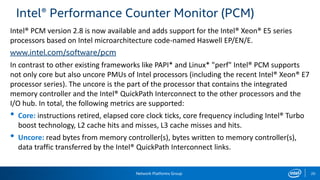 Network Platforms Group 20
Intel® Performance Counter Monitor (PCM)
Intel® PCM version 2.8 is now available and adds support for the Intel® Xeon® E5 series
processors based on Intel microarchitecture code-named Haswell EP/EN/E.
www.intel.com/software/pcm
In contrast to other existing frameworks like PAPI* and Linux* "perf" Intel® PCM supports
not only core but also uncore PMUs of Intel processors (including the recent Intel® Xeon® E7
processor series). The uncore is the part of the processor that contains the integrated
memory controller and the Intel® QuickPath Interconnect to the other processors and the
I/O hub. In total, the following metrics are supported:
• Core: instructions retired, elapsed core clock ticks, core frequency including Intel® Turbo
boost technology, L2 cache hits and misses, L3 cache misses and hits.
• Uncore: read bytes from memory controller(s), bytes written to memory controller(s),
data traffic transferred by the Intel® QuickPath Interconnect links.
 
