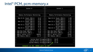 Network Platforms Group 21
Intel® PCM, pcm-memory.x
---------------------------------------||---------------------------------------
-- Socket 0 --||-- Socket 1 --
---------------------------------------||---------------------------------------
---------------------------------------||---------------------------------------
---------------------------------------||---------------------------------------
-- Memory Performance Monitoring --||-- Memory Performance Monitoring --
---------------------------------------||---------------------------------------
-- Mem Ch 0: Reads (MB/s): 0.64 --||-- Mem Ch 0: Reads (MB/s): 1.00 --
-- Writes(MB/s): 0.09 --||-- Writes(MB/s): 1.46 --
-- Mem Ch 1: Reads (MB/s): 0.62 --||-- Mem Ch 1: Reads (MB/s): 0.93 --
-- Writes(MB/s): 0.09 --||-- Writes(MB/s): 1.43 --
-- Mem Ch 2: Reads (MB/s): 0.66 --||-- Mem Ch 2: Reads (MB/s): 1.06 --
-- Writes(MB/s): 0.10 --||-- Writes(MB/s): 1.50 --
-- Mem Ch 3: Reads (MB/s): 7.32 --||-- Mem Ch 3: Reads (MB/s): 6.64 --
-- Writes(MB/s): 6.76 --||-- Writes(MB/s): 7.12 --
-- ND0 Mem Read (MB/s): 9.24 --||-- ND1 Mem Read (MB/s): 9.62 --
-- ND0 Mem Write (MB/s) : 7.03 --||-- ND1 Mem Write (MB/s): 11.52 --
-- ND0 P. Write (T/s) : 104163 --||-- ND1 P. Write (T/s): 91287 --
-- ND0 Memory (MB/s): 16.27 --||-- ND1 Memory (MB/s): 21.14 --
---------------------------------------||---------------------------------------
-- System Read Throughput(MB/s): 18.87 --
-- System Write Throughput(MB/s): 18.55 --
-- System Memory Throughput(MB/s): 37.42 --
---------------------------------------||---------------------------------------
mempool on S0, 10GbE port on S0
 