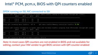 Network Platforms Group 25
Intel® PCM, pcm.x, BIOS with QPI counters enabled
Note: In most cases QPI counters are not enabled in BIOS and not available for
editing, contact your HW vendor to get BIOS version with QPI counter enabled
Intel(r) QPI data traffic estimation in bytes (data traffic coming to CPU/socket through QPI links):
QPI0 QPI1 | QPI0 QPI1
----------------------------------------------------------------------------------------------
SKT 0 175 K 162 K | 0% 0%
SKT 1 137 K 151 K | 0% 0%
----------------------------------------------------------------------------------------------
Total QPI incoming data traffic: 627 K QPI data traffic/Memory controller traffic: 0.04
Intel(r) QPI traffic estimation in bytes (data and non-data traffic outgoing from CPU/socket through QPI links):
QPI0 QPI1 | QPI0 QPI1
----------------------------------------------------------------------------------------------
SKT 0 544 K 522 K | 0% 0%
SKT 1 523 K 483 K | 0% 0%
----------------------------------------------------------------------------------------------
Total QPI outgoing data and non-data traffic: 2073 K
DPDK running on S0, NIC connected to S0:
 