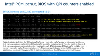 Network Platforms Group 26
Intel® PCM, pcm.x, BIOS with QPI counters enabled
According to the definition the "QPI data traffic/Memory controller traffic" should be interpreted as follows:
If all memory accesses are local then QPI data traffic should be negligible (zero). Then the metric is close to 0.
If all memory accesses are remote then they must go through QPI, in this case QPI data traffic could be even >=
memory controller traffic. The metric is then >= 1. The metric is an indicator for the NUMA-awareness of the
applications running on the system. NUMA-optimized applications should have close to 0 metric value.
Intel(r) QPI data traffic estimation in bytes (data traffic coming to CPU/socket through QPI links):
QPI0 QPI1 | QPI0 QPI1
----------------------------------------------------------------------------------------------
SKT 0 536 M 510 M | 3% 3% <- ~8.4 Gbits: Niantic sends packet from SKT1
SKT 1 130 M 117 M | 0% 0% <- A lot of MMIO requests from SKT0 to Niantic over QPI
----------------------------------------------------------------------------------------------
Total QPI incoming data traffic: 1292 M QPI data traffic/Memory controller traffic: 0.51
Intel(r) QPI traffic estimation in bytes (data and non-data traffic outgoing from CPU/socket through QPI links):
QPI0 QPI1 | QPI0 QPI1
----------------------------------------------------------------------------------------------
SKT 0 279 M 291 M | 1% 1%
SKT 1 716 M 750 M | 4% 4% <- ~11G bits (data and non-data): Niantic sends packet to SKT0
----------------------------------------------------------------------------------------------
Total QPI outgoing data and non-data traffic: 2038 M
DPDK running on S0, NIC connected to S1:
 