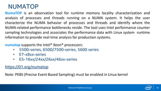 Network Platforms Group 28
NUMATOP
NumaTOP is an observation tool for runtime memory locality characterization and
analysis of processes and threads running on a NUMA system. It helps the user
characterize the NUMA behavior of processes and threads and identify where the
NUMA-related performance bottlenecks reside. The tool uses Intel performance counter
sampling technologies and associates the performance data with Linux system runtime
information to provide real-time analysis for production systems.
numatop supports the Intel® Xeon® processors:
• 5500-series, 6500/7500-series, 5600 series
• E7-x8xx-series
• E5-16xx/24xx/26xx/46xx-series
https://01.org/numatop
Note: PEBS (Precise Event Based Sampling) must be enabled in Linux kernel
 
