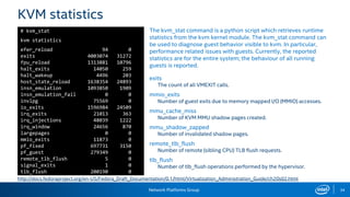 Network Platforms Group 34
KVM statistics
The kvm_stat command is a python script which retrieves runtime
statistics from the kvm kernel module. The kvm_stat command can
be used to diagnose guest behavior visible to kvm. In particular,
performance related issues with guests. Currently, the reported
statistics are for the entire system; the behaviour of all running
guests is reported.
exits
The count of all VMEXIT calls.
mmio_exits
Number of guest exits due to memory mapped I/O (MMIO) accesses.
mmu_cache_miss
Number of KVM MMU shadow pages created.
mmu_shadow_zapped
Number of invalidated shadow pages.
remote_tlb_flush
Number of remote (sibling CPU) TLB flush requests.
tlb_flush
Number of tlb_flush operations performed by the hypervisor.
# kvm_stat
kvm statistics
efer_reload 94 0
exits 4003074 31272
fpu_reload 1313881 10796
halt_exits 14050 259
halt_wakeup 4496 203
host_state_reload 1638354 24893
insn_emulation 1093850 1909
insn_emulation_fail 0 0
invlpg 75569 0
io_exits 1596984 24509
irq_exits 21013 363
irq_injections 48039 1222
irq_window 24656 870
largepages 0 0
mmio_exits 11873 0
pf_fixed 697731 3150
pf_guest 279349 0
remote_tlb_flush 5 0
signal_exits 1 0
tlb_flush 200190 0
http://docs.fedoraproject.org/en-US/Fedora_Draft_Documentation/0.1/html/Virtualization_Administration_Guide/ch20s02.html
 