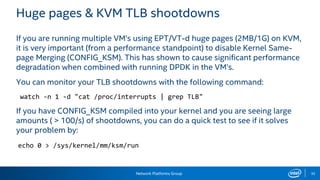 Network Platforms Group 35
Huge pages & KVM TLB shootdowns
If you are running multiple VM’s using EPT/VT-d huge pages (2MB/1G) on KVM,
it is very important (from a performance standpoint) to disable Kernel Same-
page Merging (CONFIG_KSM). This has shown to cause significant performance
degradation when combined with running DPDK in the VM’s.
You can monitor your TLB shootdowns with the following command:
watch -n 1 -d "cat /proc/interrupts | grep TLB"
If you have CONFIG_KSM compiled into your kernel and you are seeing large
amounts ( > 100/s) of shootdowns, you can do a quick test to see if it solves
your problem by:
echo 0 > /sys/kernel/mm/ksm/run
 
