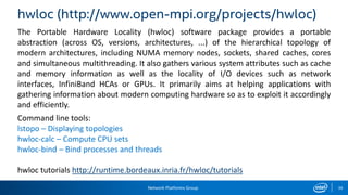 Network Platforms Group 39
hwloc (http://www.open-mpi.org/projects/hwloc)
The Portable Hardware Locality (hwloc) software package provides a portable
abstraction (across OS, versions, architectures, ...) of the hierarchical topology of
modern architectures, including NUMA memory nodes, sockets, shared caches, cores
and simultaneous multithreading. It also gathers various system attributes such as cache
and memory information as well as the locality of I/O devices such as network
interfaces, InfiniBand HCAs or GPUs. It primarily aims at helping applications with
gathering information about modern computing hardware so as to exploit it accordingly
and efficiently.
Command line tools:
lstopo – Displaying topologies
hwloc-calc – Compute CPU sets
hwloc-bind – Bind processes and threads
hwloc tutorials http://runtime.bordeaux.inria.fr/hwloc/tutorials
 