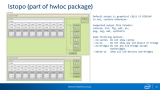 Network Platforms Group 40
lstopo (part of hwloc package)
Default output is graphical (X11) if DISPLAY
is set, console otherwise.
Supported output file formats:
console, txt, fig, pdf, ps,
png, svg, xml, synthetic
Some filtering options:
--no-caches Do not show caches
--no-io Do not show any I/O device or bridge
--no-bridges Do not any I/O bridge except
hostbridges
--whole-io Show all I/O devices and bridges
 