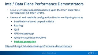 Network Platforms Group 42
Intel® Data Plane Performance Demonstrators
• Linux user space applications based upon the Intel® Data Plane
Development Kit (Intel® DPDK).
• Use small and readable configuration files for configuring tasks as
• Load balance based on packet fields
• Routing
• QoS
• GRE encap/decap
• QinQ encap/decap IPv4/IPv6
• Packets generation
https://01.org/intel-data-plane-performance-demonstrators
 