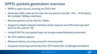 Network Platforms Group 43
DPPD, packets generation overview
• DPPD is open source, running on COTS HW
• Generate traffic close to line rate, for any packet size (64, 128…, 1518 bytes),
for multiple 10Gbps interfaces.
• Receive packets at line rate for 10Gbs.
• Support multiple network interfaces (only requires two CPU cores per port
(one for RX, one for TX).
• Using PCAP file, any packet type can be generated (stateless protocols)
• No TCP stateful support
• Measure latency, accuracy around 5 microseconds
• Supports receiving commands from TCP socket (for scripting/automation)
 