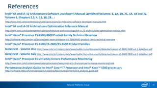 Network Platforms Group 47
References
Intel® 64 and IA-32 Architectures Software Developer’s Manual Combined Volumes: 1, 2A, 2B, 2C, 3A, 3B and 3C.
Volume 3, Chapters 2.5, 4, 11, 18, 28… :
http://www.intel.com/content/www/us/en/processors/architectures-software-developer-manuals.html
Intel® 64 and IA-32 Architectures Optimization Reference Manual
http://www.intel.com/content/www/us/en/architecture-and-technology/64-ia-32-architectures-optimization-manual.html
Intel® Xeon® Processor E5-2600/4600 Product Family Technical Overview
http://software.intel.com/en-us/articles/intel-xeon-processor-e5-26004600-product-family-technical-overview
Intel® Xeon® Processor E5-1600/E5-2600/E5-4600 Product Families
Datasheet - Volume One http://www.intel.ie/content/dam/www/public/us/en/documents/datasheets/xeon-e5-1600-2600-vol-1-datasheet.pdf
Datasheet - Volume Two http://www.intel.ie/content/dam/www/public/us/en/documents/datasheets/xeon-e5-1600-2600-vol-2-datasheet.pdf
Intel® Xeon® Processor E5 v3 Family Uncore Performance Monitoring
http://www.intel.com/content/www/us/en/processors/xeon/xeon-e5-v3-uncore-performance-monitoring.html
Performance Analysis Guide for Intel® Core™ i7 Processor and Intel® Xeon™ 5500 processors
http://software.intel.com/sites/products/collateral/hpc/vtune/performance_analysis_guide.pdf
 