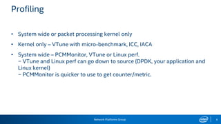 Network Platforms Group 6
Profiling
• System wide or packet processing kernel only
• Kernel only – VTune with micro-benchmark, ICC, IACA
• System wide – PCMMonitor, VTune or Linux perf.
− VTune and Linux perf can go down to source (DPDK, your application and
Linux kernel)
− PCMMonitor is quicker to use to get counter/metric.
 