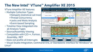 Network Platforms Group 8
The New Intel® VTune™ Amplifier XE 2015
VTune Amplifier XE features:
− Multiple Collection Types
>Hotspots (statistical call tree)
>Thread Concurrency
>Locks and Waits Analysis
>Event-based Sampling
− Timeline View Integrated into
all Analysis Types
− Source/Assembly Viewing
− Compatible with C/C++, Fortran,
Assembly, .NET
− Does not profile all Interrupts
− Visual Studio Integration, Command-line, or Standalone interface for Windows* or
Linux*
 