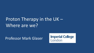 Proton Therapy in the UK –
Where are we?
Professor Mark Glaser
 