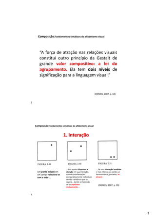 2
Composição:fundamentos sintáticos do alfabetismo visual
“A força de atração nas relações visuais
constitui outro princípio da Gestalt de
grande valor compositivo: a lei do
agrupamento. Ela tem dois níveis de
significação para a linguagem visual.”
(DONDIS, 2007, p. 44)
Composição:fundamentos sintáticos do alfabetismo visual
(DONDIS, 2007, p. 39)
Um ponto isolado em
um campo relaciona-se
com o todo ...
...dois pontos disputam a
atenção em sua interação,
criando manifestações
comparativamente individuais
devido à distância que os
separa... dando a impressão
de se repelirem
mutuamente. ..
... há uma interação imediata
e mais intensa; os pontos se
harmonizam e, portanto, se
atraem .
1. interação
3
4
 