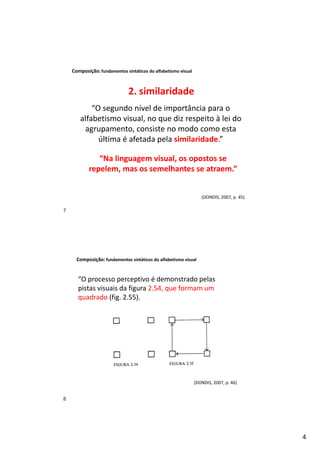 4
Composição:fundamentos sintáticos do alfabetismo visual
(DONDIS, 2007, p. 45)
“O segundo nível de importância para o
alfabetismo visual, no que diz respeito à lei do
agrupamento, consiste no modo como esta
última é afetada pela similaridade.”
“Na linguagem visual, os opostos se
repelem, mas os semelhantes se atraem.”
2. similaridade
Composição:fundamentos sintáticos do alfabetismo visual
“O processo perceptivo é demonstrado pelas
pistas visuais da figura 2.54, que formam um
quadrado (fig. 2.55).
(DONDIS, 2007, p. 46)
7
8
 