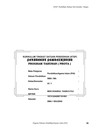 KTSP Pendidikan Budaya Dan Karakter Bangsa
Program Tahunan PendidikanAGama Islam (PAI) 39
KURIKULUM TINGKAT SATUAN PENDIDIKAN (KTSP)
PERANGKAT PEMBELAJARANPERANGKAT PEMBELAJARAN
PROGRAM TAHUNAN ( PROTA )PROGRAM TAHUNAN ( PROTA )
Mata Pelajaran :
PendidikanAgama Islam (PAI)
Satuan Pendidikan :
SMA / MA
Kelas/Semester :
XI / 1
Nama Guru :
MOH KHAIRUL YASIN.S Pd.I
NIP/NIK :
197312242007101001
Sekolah :
SMA 1 BOJONG
 