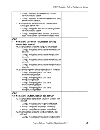 KTSP Pendidikan Budaya Dan Karakter Bangsa
 Mampu menyebutkan beberapa contoh
perbuatan dosa besar.
 Mampu menyebutkan ciri-ciri perbuatan yang
termasuk dosa besar.
10.3 Menghindari perbuatan dosa besar dalam
kehidupan sehari-hari
 Mampu menjelaskan cara-cara menghindari
perbuatan dosa besar.
 Mampu menghindarkan diri dari perbuatan
dosa besar dalam kehidupan sehari-sehari.
Fikih
11. Memahami ketentuan hukum Islam tentang
pengurusan jenazah
11.1 Menjelaskan tatacara pengurusan jenazah
 Mampu menjelaskan tata cara memandikan
jenazah
 Mampu menjelaskan tata cara mengkafani
jenazah
 Mampu menjelaskan tata cara menshalatkan
jenazah
 Mampu menjelaskan tata cara menguburkan
jenazah
11.2 Memperagakan tatacara pengurusan jenazah
 Mampu memperagakan tata cara
memandikan jenazah
 Mampu memperagakan tata cara
mengkafani jenazah
 Mampu memperagakan tata cara
menshalatkan jenazah
 Mampu memperagakan tata cara
menguburkan jenazah
Fikih
12. Memahami khutbah, tabligh, dan dakwah
12.1 Menjelaskan pengertian khutbah, tabligh, dan
dakwah
 Mampu menjelaskan pengertian khutbah.
 Mampu menjelaskan pengertian tabligh
 Mampu menjelaskan pengertian dakwah.
12.2 Menjelaskan tatacara khutbah, tabligh, dan
dakwah
 Mampu menjelaskan tata cara khutbah yang
Program Tahunan PendidikanAGama Islam (PAI) 47
 