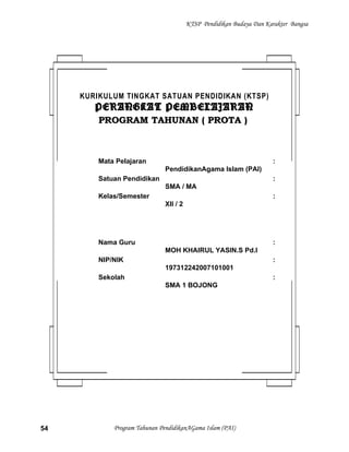 KTSP Pendidikan Budaya Dan Karakter Bangsa
Program Tahunan PendidikanAGama Islam (PAI)54
KURIKULUM TINGKAT SATUAN PENDIDIKAN (KTSP)
PERANGKAT PEMBELAJARANPERANGKAT PEMBELAJARAN
PROGRAM TAHUNAN ( PROTA )PROGRAM TAHUNAN ( PROTA )
Mata Pelajaran :
PendidikanAgama Islam (PAI)
Satuan Pendidikan :
SMA / MA
Kelas/Semester :
XII / 2
Nama Guru :
MOH KHAIRUL YASIN.S Pd.I
NIP/NIK :
197312242007101001
Sekolah :
SMA 1 BOJONG
 