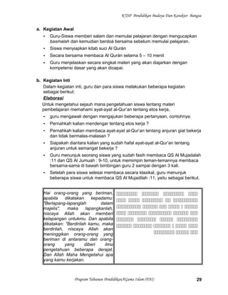 KTSP Pendidikan Budaya Dan Karakter Bangsa
a. Kegiatan Awal
- Guru-Siswa memberi salam dan memulai pelajaran dengan mengucapkan
basmalah dan kemudian berdoá bersama sebelum memulai pelajaran.
- Siswa menyiapkan kitab suci Al Qurán
- Secara bersama membaca Al Qurán selama 5 – 10 menit
- Guru menjelaskan secara singkat materi yang akan diajarkan dengan
kompetensi dasar yang akan dicapai.
b. Kegiatan Inti
Dalam kegiatan inti, guru dan para siswa melakukan beberapa kegiatan
sebagai berikut:
Elaborasi
Untuk mengetahui sejauh mana pengetahuan siswa tentang materi
pembelajaran memahami ayat-ayat al-Qur’an tentang etos kerja,
- guru mengawali dengan mengajukan beberapa pertanyaan, contohnya:
- Pernahkah kalian mendengar tentang etos kerja ?
- Pernahkah kalian membaca ayat-ayat al-Qur’an tentang anjuran giat bekerja
dan tidak bermalas-malasan ?
- Siapakah diantara kalian yang sudah hafal ayat-ayat al-Qur’an tentang
anjuran untuk semangat bekerja ?
- Guru menunjuk seorang siswa yang sudah fasih membaca QS Al Mujadalah
:11 dan QS Al Jumuah : 9-10, untuk memimpin teman-temannya membaca
bersama-sama di bawah bimbingan guru 2 sampai dengan 3 kali.
- Setelah para siswa selesai membaca secara klasikal, guru menunjuk
beberapa siswa untuk membaca QS Al Mujadilah :11, yaitu sebagai berikut.
Hai orang-orang yang beriman,
apabila dikatakan kepadamu:
"Berlapang-lapanglah dalam
majelis", maka lapangkanlah,
niscaya Allah akan memberi
kelapangan untukmu. Dan apabila
dikatakan: "Berdirilah kamu, maka
berdirilah, niscaya Allah akan
meninggikan orang-orang yang
beriman di antaramu dan orang-
orang yang diberi ilmu
pengetahuan beberapa derajat.
Dan Allah Maha Mengetahui apa
yang kamu kerjakan.
   
    
     
    
   
     
  
Program Tahunan PendidikanAGama Islam (PAI) 29
 