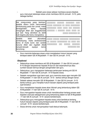KTSP Pendidikan Budaya Dan Karakter Bangsa
- Setelah para siswa selesai membaca secara klasikal,
guru menunjuk beberapa siswa untuk membaca QS Al Jumuah : 9-10, yaitu
sebagai berikut.
Hai orang-orang yang beriman,
apabila diseru untuk menunaikan
sembahyang pada hari Jumat, maka
bersegeralah kamu kepada
mengingat Allah dan tinggalkanlah
jual beli. Yang demikian itu lebih
baik bagimu jika kamu mengetahui.
   
    
    
     
  
Apabila telah ditunaikan
sembahyang, maka bertebaranlah
kamu di muka bumi; dan carilah
karunia Allah dan ingatlah Allah
banyak-banyak supaya kamu
beruntung.
   
     
   
 
- Guru meminta beberapa siswa untuk menjelaskan hukum bacaan yang
terdapat dalam QS Al Mujadalah :11 dan QS Al Jumuah : 9-10.
Eksplorasi
- Selanjutnya siswa membaca arti QS Al Mujadalah :11 dan QS Al Jumuah :
9-10 dengan berpedoman kepada Al Qur’an dan terjemahannya atau
sumber bacaan lainnya dengan pengamatan dari guru.
- Selanjutnya, guru mengajukan beberapa pertanyaan tentang arti QS Al
Mujadalah :11 dan QS Al Jumuah : 9-10 kepada siswa.
- Setelah mengartikan ayat demi ayat, guru meminta siswa agar menyalin QS
Al Mujadalah :11 dan QS Al Jumuah : 9-10 berikut artinya dengan benar.
- Setelah selesai menyalin QS Al Mujadalah :11 dan QS Al Jumuah : 9-10
berikut artinya, guru menjelas hukum bacaan (tajwid) yang terdapat pada
ayat tersebut.
- Guru menjelaskan kepada siswa akan hikmah yang terkandung dalam QS
Al Mujadalah :11 dan QS Al Jumuah : 9-10.
- Guru menugaskan kepada siswa untuk mendiskusikan tentang proses awal
kejadian manusia sebagaimana yang terkandung dalam isi QS Al Mujadalah
:11 dan QS Al Jumuah : 9-10 secara berkelompok.
- Selanjutnya guru menugaskan kepada siswa untuk berdiskusi tentang
hukum bacaan (tajwid) yang terdapat pada QS Al Mujadalah :11 dan QS Al
Jumuah : 9-10 secara berkelompok.
- Siswa diminta untuk menyampaikan hasil diskusi kelompok.
Program Tahunan PendidikanAGama Islam (PAI)30
 