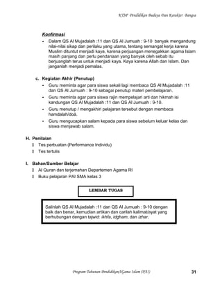 KTSP Pendidikan Budaya Dan Karakter Bangsa
Konfirmasi
- Dalam QS Al Mujadalah :11 dan QS Al Jumuah : 9-10 banyak mengandung
nilai-nilai sikap dan perilaku yang utama, tentang semangat kerja karena
Muslim dituntut menjadi kaya, karena perjuangan menegakkan agama Islam
masih panjang dan perlu pendanaan yang banyak oleh sebab itu
berjuanglah terus untuk menjadi kaya. Kaya karena Allah dan Islam. Dan
janganlah menjadi pemalas.
c. Kegiatan Akhir (Penutup)
- Guru meminta agar para siswa sekali lagi membaca QS Al Mujadalah :11
dan QS Al Jumuah : 9-10 sebagai penutup materi pembelajaran.
- Guru meminta agar para siswa rajin mempelajari arti dan hikmah isi
kandungan QS Al Mujadalah :11 dan QS Al Jumuah : 9-10.
- Guru menutup / mengakhiri pelajaran tersebut dengan membaca
hamdalah/doá.
- Guru mengucapkan salam kepada para siswa sebelum keluar kelas dan
siswa menjawab salam.
H. Penilaian
 Tes perbuatan (Performance Individu)
 Tes tertulis
I. Bahan/Sumber Belajar
 Al Quran dan terjemahan Departemen Agama RI
 Buku pelajaran PAI SMA kelas 3
Salinlah QS Al Mujadalah :11 dan QS Al Jumuah : 9-10 dengan
baik dan benar, kemudian artikan dan carilah kalimat/ayat yang
berhubungan dengan tajwid: ikhfa, idgham, dan izhar.
Program Tahunan PendidikanAGama Islam (PAI) 31
LEMBAR TUGAS
 