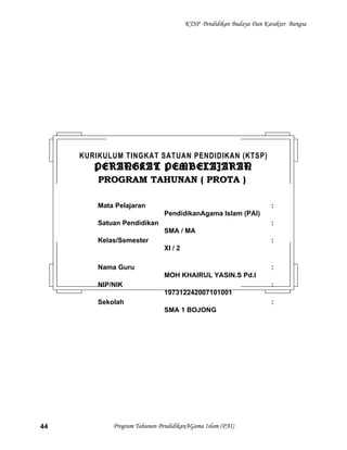 KTSP Pendidikan Budaya Dan Karakter Bangsa
Program Tahunan PendidikanAGama Islam (PAI)44
KURIKULUM TINGKAT SATUAN PENDIDIKAN (KTSP)
PERANGKAT PEMBELAJARANPERANGKAT PEMBELAJARAN
PROGRAM TAHUNAN ( PROTA )PROGRAM TAHUNAN ( PROTA )
Mata Pelajaran :
PendidikanAgama Islam (PAI)
Satuan Pendidikan :
SMA / MA
Kelas/Semester :
XI / 2
Nama Guru :
MOH KHAIRUL YASIN.S Pd.I
NIP/NIK :
197312242007101001
Sekolah :
SMA 1 BOJONG
 