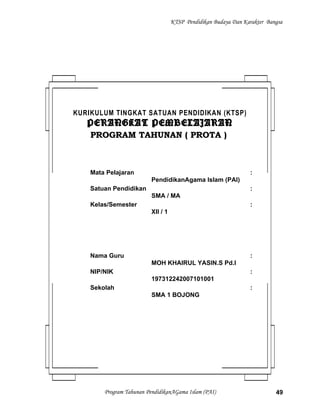 KTSP Pendidikan Budaya Dan Karakter Bangsa
Program Tahunan PendidikanAGama Islam (PAI) 49
KURIKULUM TINGKAT SATUAN PENDIDIKAN (KTSP)
PERANGKAT PEMBELAJARANPERANGKAT PEMBELAJARAN
PROGRAM TAHUNAN ( PROTA )PROGRAM TAHUNAN ( PROTA )
Mata Pelajaran :
PendidikanAgama Islam (PAI)
Satuan Pendidikan :
SMA / MA
Kelas/Semester :
XII / 1
Nama Guru :
MOH KHAIRUL YASIN.S Pd.I
NIP/NIK :
197312242007101001
Sekolah :
SMA 1 BOJONG
 