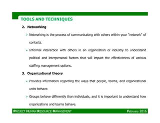 TOOLS AND TECHNIQUESTOOLS AND TECHNIQUES
2. Networking
Networking is the process of communicating with others within your "network" of
contacts.
Informal interaction with others in an organization or industry to understand
political and interpersonal factors that will impact the effectiveness of various
staffing management options.
3. Organizational theory
Provides information regarding the ways that people, teams, and organizational
units behave.
Groups behave differently than individuals, and it is important to understand how
organizations and teams behave.
PROJECT HUMAN RESOURCE MANAGEMENT February 2016
 