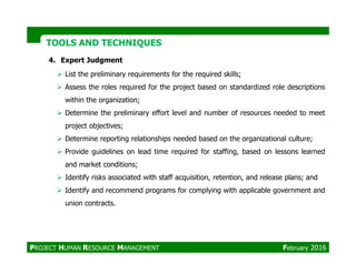 TOOLS AND TECHNIQUESTOOLS AND TECHNIQUES
4. Expert Judgment
List the preliminary requirements for the required skills;
Assess the roles required for the project based on standardized role descriptions
within the organization;
Determine the preliminary effort level and number of resources needed to meet
project objectives;
Determine reporting relationships needed based on the organizational culture;Determine reporting relationships needed based on the organizational culture;
Provide guidelines on lead time required for staffing, based on lessons learned
and market conditions;
Identify risks associated with staff acquisition, retention, and release plans; and
Identify and recommend programs for complying with applicable government and
union contracts.
PROJECT HUMAN RESOURCE MANAGEMENT February 2016
 