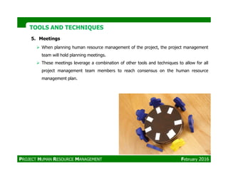TOOLS AND TECHNIQUESTOOLS AND TECHNIQUES
5. Meetings
When planning human resource management of the project, the project management
team will hold planning meetings.
These meetings leverage a combination of other tools and techniques to allow for all
project management team members to reach consensus on the human resource
management plan.
PROJECT HUMAN RESOURCE MANAGEMENT February 2016
 