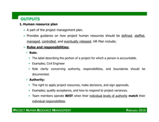 OUTPUTSOUTPUTS
1. Human resource plan
A part of the project management plan.
Provides guidance on how project human resources should be defined, staffed,
managed, controlled, and eventually released. HR Plan include;
Roles and responsibilities:
Role:
The label describing the portion of a project for which a person is accountable.
Examples; Civil Engineer
Role clarity concerning authority, responsibilities, and boundaries should be
documented.
Authority:
The right to apply project resources, make decisions, and sign approvals.
Examples; quality acceptance, and how to respond to project variances.
Team members operate BEST when their individual levels of authority match their
individual responsibilities.
PROJECT HUMAN RESOURCE MANAGEMENT February 2016
 