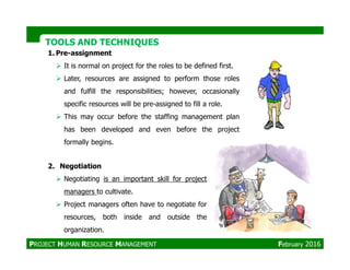 TOOLS AND TECHNIQUESTOOLS AND TECHNIQUES
1. Pre-assignment
It is normal on project for the roles to be defined first.
Later, resources are assigned to perform those roles
and fulfill the responsibilities; however, occasionally
specific resources will be pre-assigned to fill a role.
This may occur before the staffing management plan
has been developed and even before the project
2. Negotiation
Negotiating is an important skill for project
managers to cultivate.
Project managers often have to negotiate for
resources, both inside and outside the
organization.
formally begins.
PROJECT HUMAN RESOURCE MANAGEMENT February 2016
 