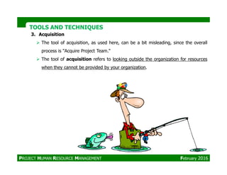 TOOLS AND TECHNIQUESTOOLS AND TECHNIQUES
3. Acquisition
The tool of acquisition, as used here, can be a bit misleading, since the overall
process is "Acquire Project Team."
The tool of acquisition refers to looking outside the organization for resources
when they cannot be provided by your organization.
PROJECT HUMAN RESOURCE MANAGEMENT February 2016
 