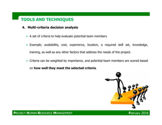 TOOLS AND TECHNIQUESTOOLS AND TECHNIQUES
4. Multi-criteria decision analysis
A set of criteria to help evaluate potential team members
Example; availability, cost, experience, location, a required skill set, knowledge,
training, as well as any other factors that address the needs of the project.
Criteria can be weighted by importance, and potential team members are scored based
on how well they meet the selected criteria.
PROJECT HUMAN RESOURCE MANAGEMENT February 2016
 