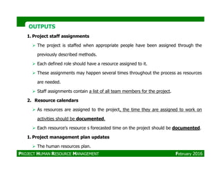 OUTPUTSOUTPUTS
1. Project staff assignments
The project is staffed when appropriate people have been assigned through the
previously described methods.
Each defined role should have a resource assigned to it.
These assignments may happen several times throughout the process as resources
are needed.
Staff assignments contain a list of all team members for the project.
2. Resource calendars
As resources are assigned to the project, the time they are assigned to work on
activities should be documented.
Each resource's resource s forecasted time on the project should be documented.
1. Project management plan updates
The human resources plan.
PROJECT HUMAN RESOURCE MANAGEMENT February 2016
 