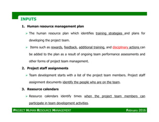 INPUTSINPUTS
1. Human resource management plan
The human resource plan which identifies training strategies and plans for
developing the project team.
Items such as rewards, feedback, additional training, and disciplinary actions can
be added to the plan as a result of ongoing team performance assessments and
other forms of project team management.other forms of project team management.
2. Project staff assignments
Team development starts with a list of the project team members. Project staff
assignment documents identify the people who are on the team.
3. Resource calendars
Resource calendars identify times when the project team members can
participate in team development activities.
PROJECT HUMAN RESOURCE MANAGEMENT February 2016
 