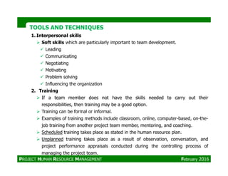 TOOLS AND TECHNIQUESTOOLS AND TECHNIQUES
1. Interpersonal skills
Soft skills which are particularly important to team development.
Leading
Communicating
Negotiating
Motivating
Problem solving
Influencing the organization
2. Training2. Training
If a team member does not have the skills needed to carry out their
responsibilities, then training may be a good option.
Training can be formal or informal.
Examples of training methods include classroom, online, computer-based, on-the-
job training from another project team member, mentoring, and coaching.
Scheduled training takes place as stated in the human resource plan.
Unplanned training takes place as a result of observation, conversation, and
project performance appraisals conducted during the controlling process of
managing the project team.
PROJECT HUMAN RESOURCE MANAGEMENT February 2016
 