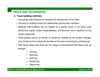 TOOLS AND TECHNIQUESTOOLS AND TECHNIQUES
3. Team-building activities
Any activity that enhances or develops the cohesiveness of the team.
Focusing on building bonds and relationships among team members.
Although team-building may be treated as a special event, it can occur while
performing regular project responsibilities, and becomes more important as the
project progresses.
Team-building cannot be forced. It should be modeled by the project manager,Team-building cannot be forced. It should be modeled by the project manager,
who should work to include all members of the team and produce a shared goal.
One theory states that there are five stages of development that teams may go
through:
i. Forming
ii. Storming.
iii. Norming.
iv. Performing.
v. Adjourning.
PROJECT HUMAN RESOURCE MANAGEMENT February 2016
 