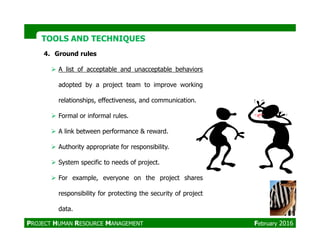 TOOLS AND TECHNIQUESTOOLS AND TECHNIQUES
4. Ground rules
A list of acceptable and unacceptable behaviors
adopted by a project team to improve working
relationships, effectiveness, and communication.
Formal or informal rules.
A link between performance & reward.
Authority appropriate for responsibility.
System specific to needs of project.
For example, everyone on the project shares
responsibility for protecting the security of project
data.
PROJECT HUMAN RESOURCE MANAGEMENT February 2016
 