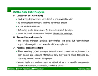 TOOLS AND TECHNIQUESTOOLS AND TECHNIQUES
5. Colocation or (War Room)
Most active team members are placed in one physical location.
To enhance team members’ ability to perform as a team
To encourage interaction
Colocation can be temporary or for the entire project duration.
When not viable, alternative is frequent face-to-face meetings.
6. Recognition and rewards6. Recognition and rewards
The project manager appraises performance and gives out team-member-
appropriate recognition and rewards, which were planned.
7. Personal assessment tools
These tools help project managers assess the team preferences, aspirations, how
they process and organize information, how they tend to make decisions, and
how they prefer to interact with people.
Various tools are available such as attitudinal surveys, specific assessments,
structured interviews, ability tests, and focus groups.
PROJECT HUMAN RESOURCE MANAGEMENT February 2016
 
