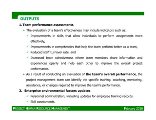 OUTPUTSOUTPUTS
1. Team performance assessments
The evaluation of a team’s effectiveness may include indicators such as:
Improvements in skills that allow individuals to perform assignments more
effectively,
Improvements in competencies that help the team perform better as a team,
Reduced staff turnover rate, and
Increased team cohesiveness where team members share information and
experiences openly and help each other to improve the overall project
performance.
As a result of conducting an evaluation of the team’s overall performance, the
project management team can identify the specific training, coaching, mentoring,
assistance, or changes required to improve the team’s performance.
2. Enterprise environmental factors updates
Personnel administration, including updates for employee training records.
Skill assessments.
PROJECT HUMAN RESOURCE MANAGEMENT February 2016
 
