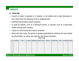 INPUTSINPUTS
4. Issue log
A point or matter in question or in dispute, or not settled and is under discussion or
over which there are opposing views or disagreements.
Anything that threatens project progress.
It could be specific, such as a technical concern, or general, such as a personality
conflict among team members.
A place to record issues that require resolution.A place to record issues that require resolution.
Along with each issue, the person or people responsible for resolving the issue should
be documented, as well as due dates for the desired resolution.
PROJECT HUMAN RESOURCE MANAGEMENT February 2016
 