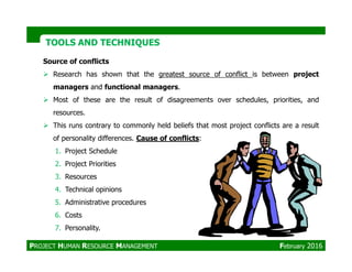 Source of conflicts
Research has shown that the greatest source of conflict is between project
managers and functional managers.
Most of these are the result of disagreements over schedules, priorities, and
resources.
This runs contrary to commonly held beliefs that most project conflicts are a result
of personality differences. Cause of conflicts:
TOOLS AND TECHNIQUESTOOLS AND TECHNIQUES
of personality differences. Cause of conflicts:
1. Project Schedule
2. Project Priorities
3. Resources
4. Technical opinions
5. Administrative procedures
6. Costs
7. Personality.
PROJECT HUMAN RESOURCE MANAGEMENT February 2016
 