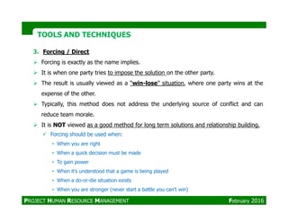 3. Forcing / Direct
Forcing is exactly as the name implies.
It is when one party tries to impose the solution on the other party.
The result is usually viewed as a “win-lose” situation, where one party wins at the
expense of the other.
Typically, this method does not address the underlying source of conflict and can
reduce team morale.
TOOLS AND TECHNIQUESTOOLS AND TECHNIQUES
reduce team morale.
It is NOT viewed as a good method for long term solutions and relationship building.
Forcing should be used when:
• When you are right
• When a quick decision must be made
• To gain power
• When it’s understood that a game is being played
• When a do-or-die situation exists
• When you are stronger (never start a battle you can’t win)
PROJECT HUMAN RESOURCE MANAGEMENT February 2016
 