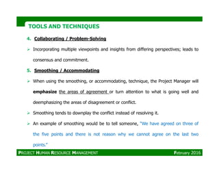 4. Collaborating / Problem-Solving
Incorporating multiple viewpoints and insights from differing perspectives; leads to
consensus and commitment.
5. Smoothing / Accommodating
When using the smoothing, or accommodating, technique, the Project Manager will
TOOLS AND TECHNIQUESTOOLS AND TECHNIQUES
emphasize the areas of agreement or turn attention to what is going well and
deemphasizing the areas of disagreement or conflict.
Smoothing tends to downplay the conflict instead of resolving it.
An example of smoothing would be to tell someone, “We have agreed on three of
the five points and there is not reason why we cannot agree on the last two
points.”
PROJECT HUMAN RESOURCE MANAGEMENT February 2016
 