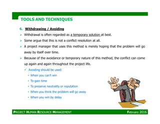 6. Withdrawing / Avoiding
Withdrawal is often regarded as a temporary solution at best.
Some argue that this is not a conflict resolution at all.
A project manager that uses this method is merely hoping that the problem will go
away by itself over time.
Because of the avoidance or temporary nature of this method, the conflict can come
up again and again throughout the project life.
TOOLS AND TECHNIQUESTOOLS AND TECHNIQUES
up again and again throughout the project life.
Avoiding should be used:
• When you can’t win
• To gain time
• To preserve neutrality or reputation
• When you think the problem will go away
• When you win by delay
PROJECT HUMAN RESOURCE MANAGEMENT February 2016
 