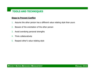 Steps to Prevent Conflict
1. Assume the other person has a different value relating style than yours
2. Beware of the orientation of the other person
3. Avoid overdoing personal strengths
4. Think collaboratively
TOOLS AND TECHNIQUESTOOLS AND TECHNIQUES
4. Think collaboratively
5. Respect other’s value relating style
PROJECT HUMAN RESOURCE MANAGEMENT February 2016
 